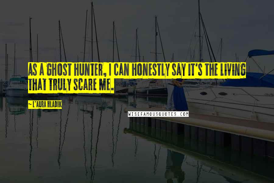 L'Aura Hladik Quotes: As a ghost hunter, I can honestly say it's the living that truly scare me.