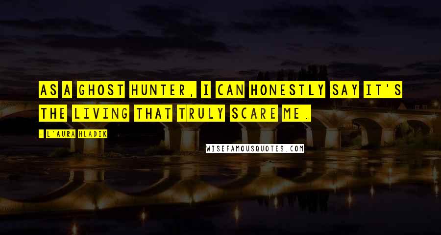 L'Aura Hladik Quotes: As a ghost hunter, I can honestly say it's the living that truly scare me.