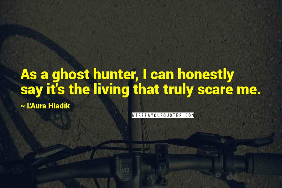 L'Aura Hladik Quotes: As a ghost hunter, I can honestly say it's the living that truly scare me.