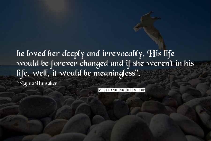 Laura Hunsaker Quotes: he loved her deeply and irrevocably. His life would be forever changed and if she weren't in his life, well, it would be meaningless".