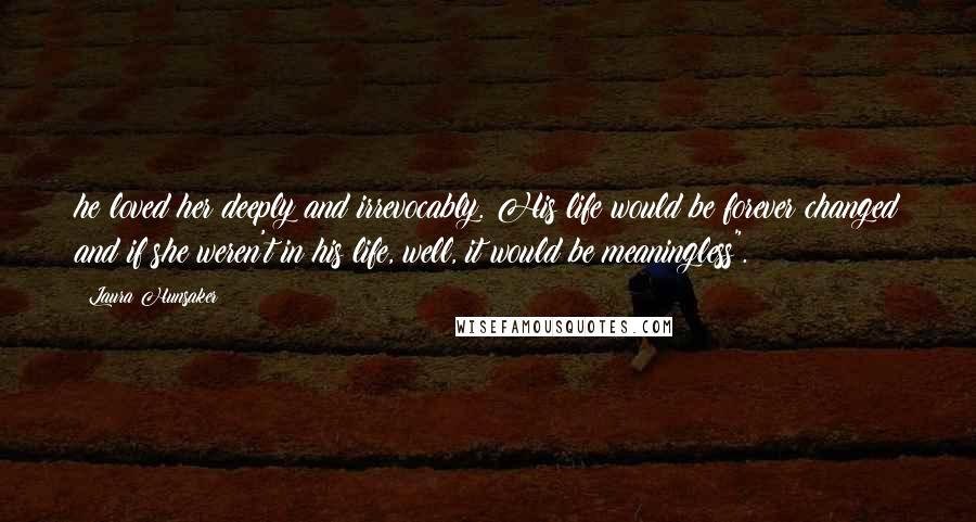 Laura Hunsaker Quotes: he loved her deeply and irrevocably. His life would be forever changed and if she weren't in his life, well, it would be meaningless".