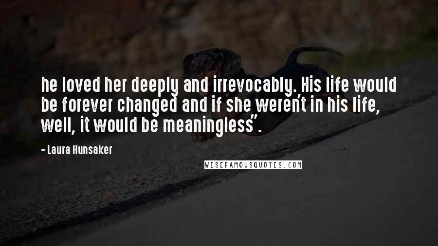 Laura Hunsaker Quotes: he loved her deeply and irrevocably. His life would be forever changed and if she weren't in his life, well, it would be meaningless".