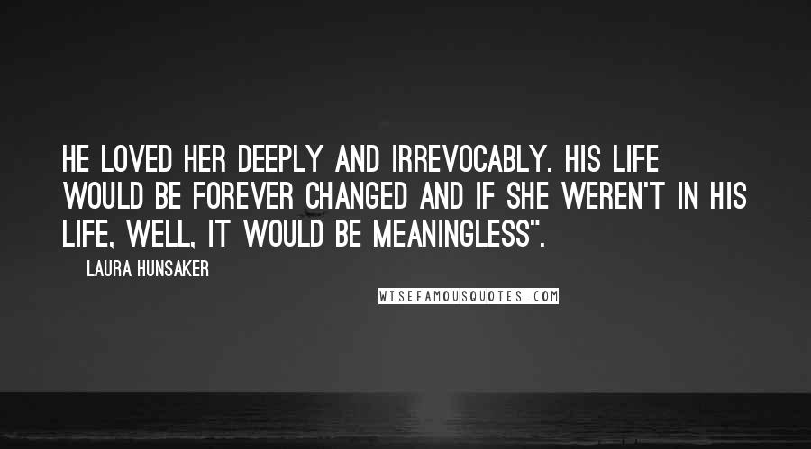 Laura Hunsaker Quotes: he loved her deeply and irrevocably. His life would be forever changed and if she weren't in his life, well, it would be meaningless".
