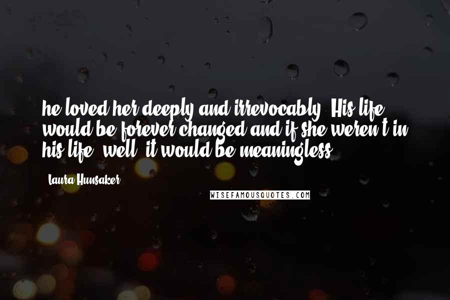 Laura Hunsaker Quotes: he loved her deeply and irrevocably. His life would be forever changed and if she weren't in his life, well, it would be meaningless".