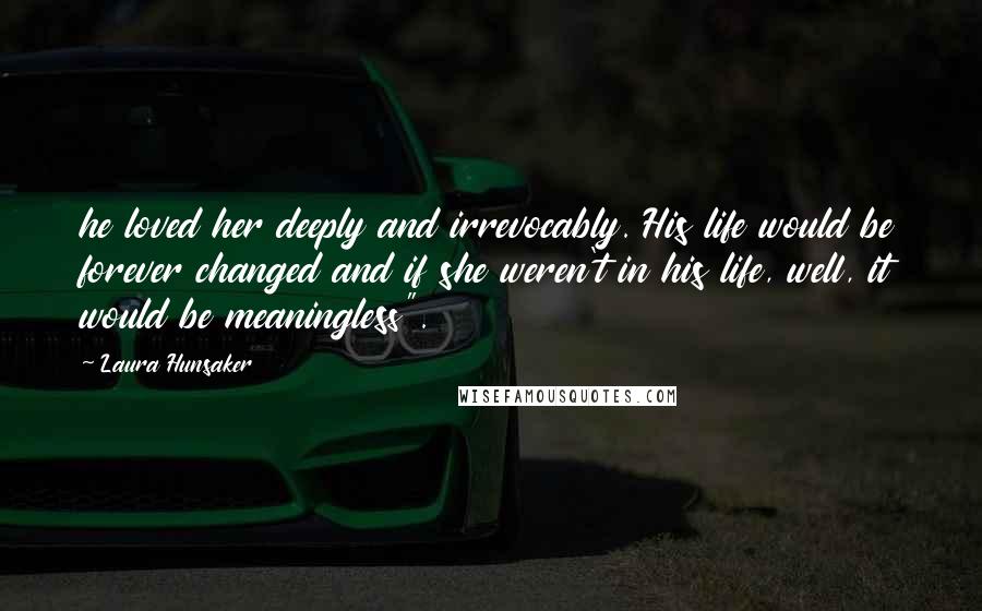 Laura Hunsaker Quotes: he loved her deeply and irrevocably. His life would be forever changed and if she weren't in his life, well, it would be meaningless".