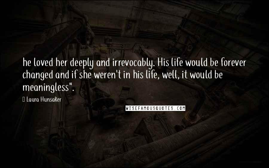 Laura Hunsaker Quotes: he loved her deeply and irrevocably. His life would be forever changed and if she weren't in his life, well, it would be meaningless".