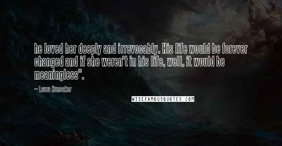 Laura Hunsaker Quotes: he loved her deeply and irrevocably. His life would be forever changed and if she weren't in his life, well, it would be meaningless".