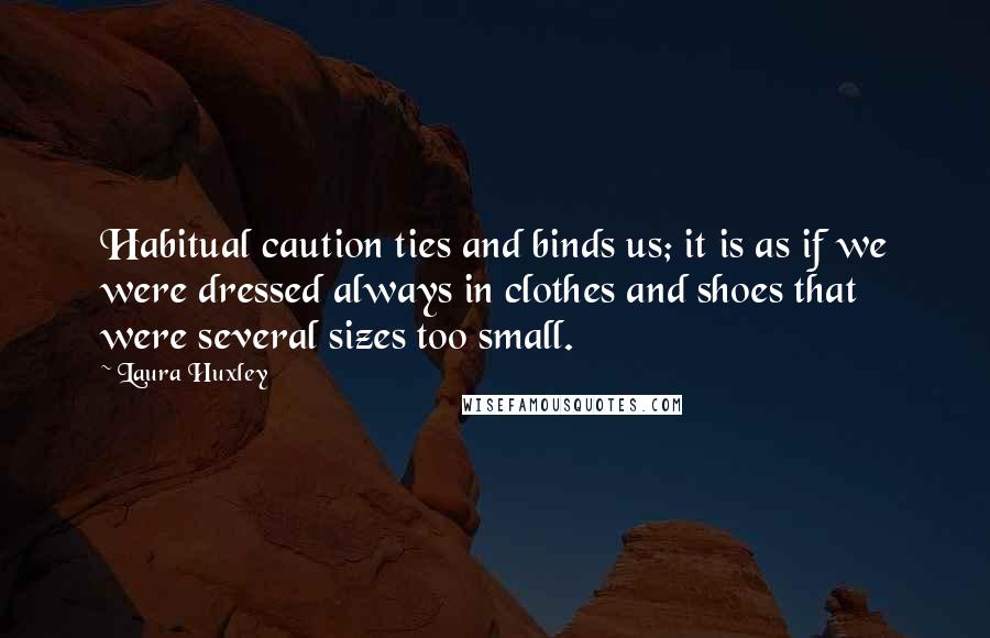 Laura Huxley Quotes: Habitual caution ties and binds us; it is as if we were dressed always in clothes and shoes that were several sizes too small.