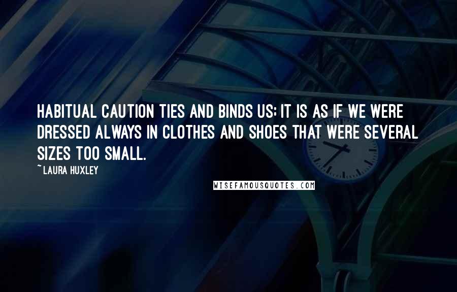 Laura Huxley Quotes: Habitual caution ties and binds us; it is as if we were dressed always in clothes and shoes that were several sizes too small.