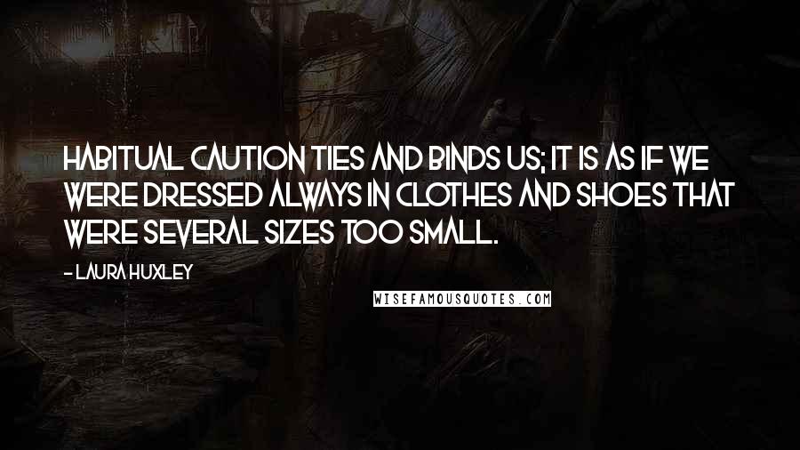 Laura Huxley Quotes: Habitual caution ties and binds us; it is as if we were dressed always in clothes and shoes that were several sizes too small.