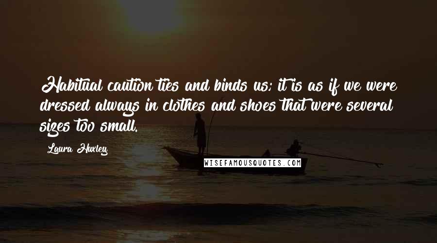 Laura Huxley Quotes: Habitual caution ties and binds us; it is as if we were dressed always in clothes and shoes that were several sizes too small.