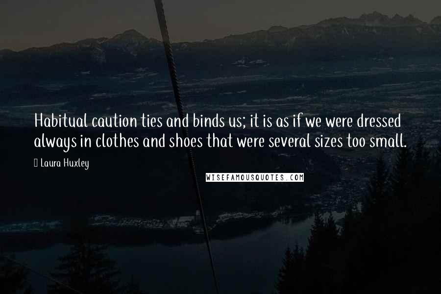 Laura Huxley Quotes: Habitual caution ties and binds us; it is as if we were dressed always in clothes and shoes that were several sizes too small.