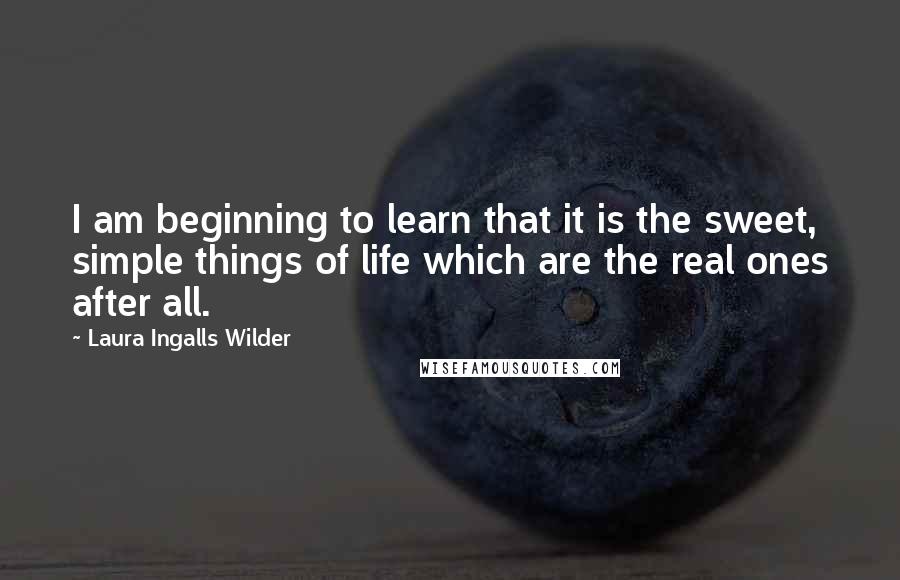 Laura Ingalls Wilder Quotes: I am beginning to learn that it is the sweet, simple things of life which are the real ones after all.