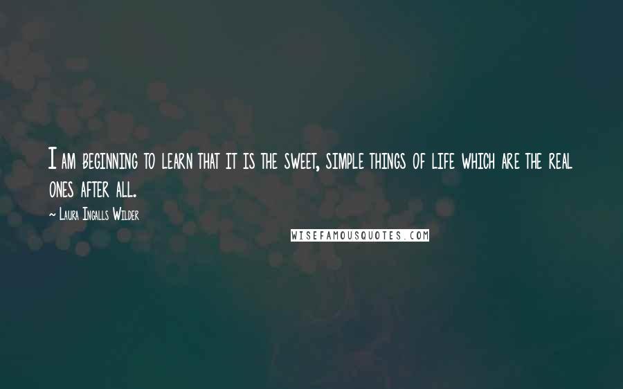 Laura Ingalls Wilder Quotes: I am beginning to learn that it is the sweet, simple things of life which are the real ones after all.