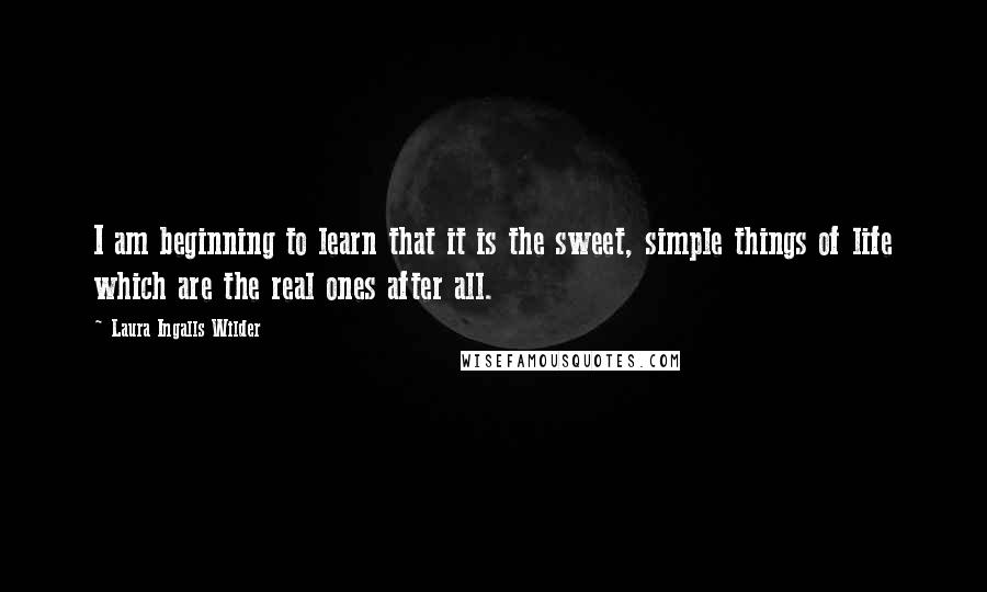 Laura Ingalls Wilder Quotes: I am beginning to learn that it is the sweet, simple things of life which are the real ones after all.