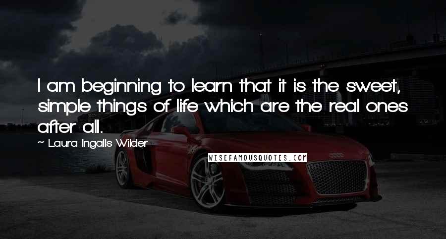 Laura Ingalls Wilder Quotes: I am beginning to learn that it is the sweet, simple things of life which are the real ones after all.