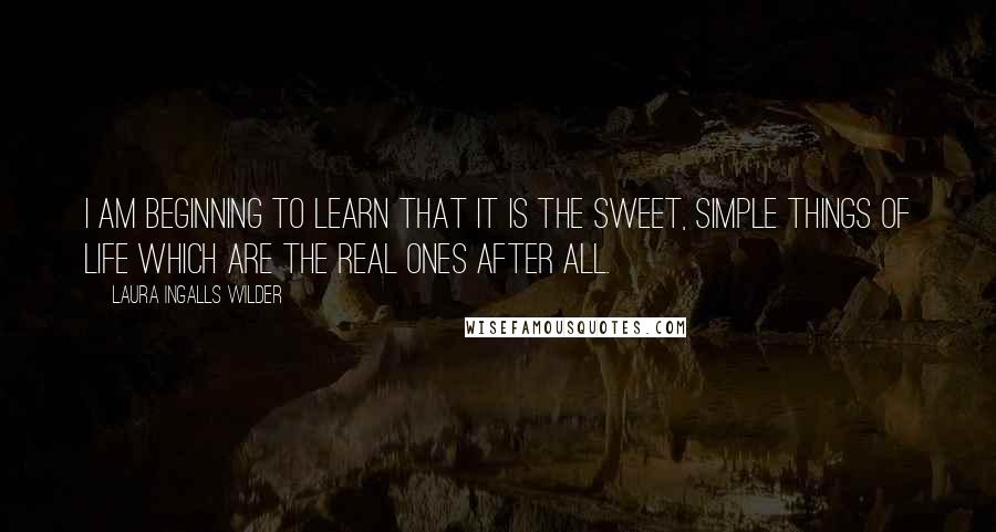 Laura Ingalls Wilder Quotes: I am beginning to learn that it is the sweet, simple things of life which are the real ones after all.