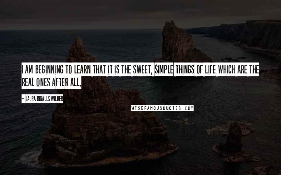 Laura Ingalls Wilder Quotes: I am beginning to learn that it is the sweet, simple things of life which are the real ones after all.