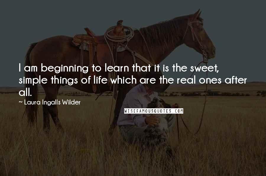 Laura Ingalls Wilder Quotes: I am beginning to learn that it is the sweet, simple things of life which are the real ones after all.