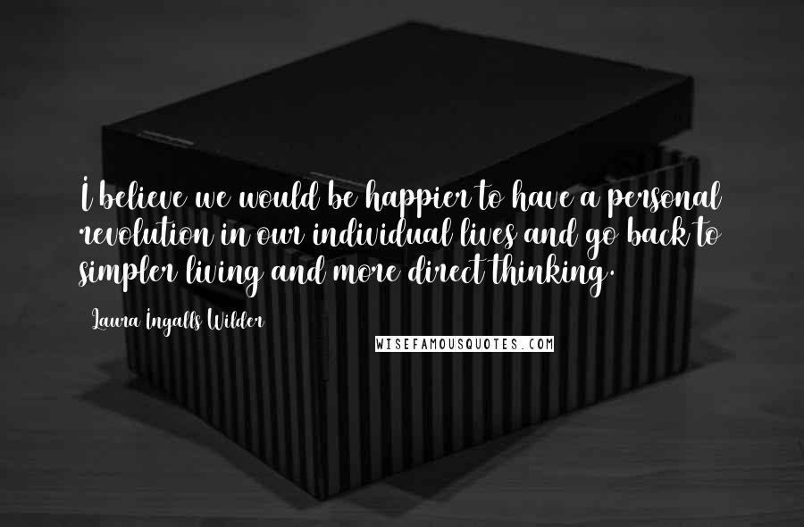 Laura Ingalls Wilder Quotes: I believe we would be happier to have a personal revolution in our individual lives and go back to simpler living and more direct thinking.