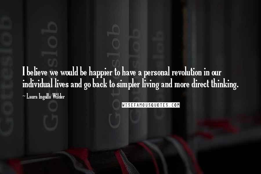 Laura Ingalls Wilder Quotes: I believe we would be happier to have a personal revolution in our individual lives and go back to simpler living and more direct thinking.