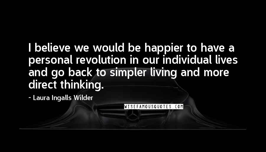 Laura Ingalls Wilder Quotes: I believe we would be happier to have a personal revolution in our individual lives and go back to simpler living and more direct thinking.