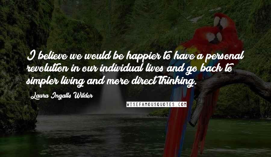 Laura Ingalls Wilder Quotes: I believe we would be happier to have a personal revolution in our individual lives and go back to simpler living and more direct thinking.