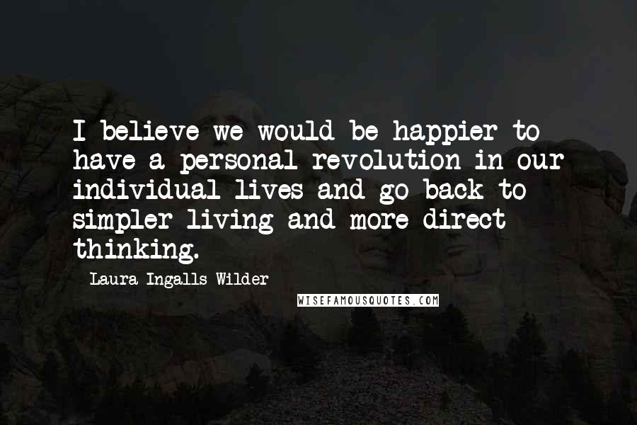 Laura Ingalls Wilder Quotes: I believe we would be happier to have a personal revolution in our individual lives and go back to simpler living and more direct thinking.