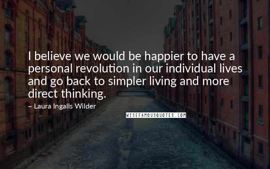 Laura Ingalls Wilder Quotes: I believe we would be happier to have a personal revolution in our individual lives and go back to simpler living and more direct thinking.