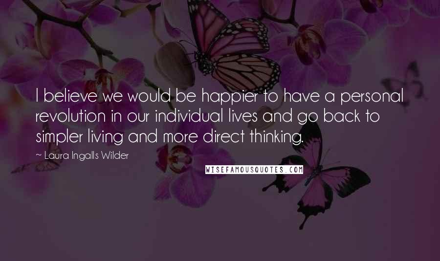 Laura Ingalls Wilder Quotes: I believe we would be happier to have a personal revolution in our individual lives and go back to simpler living and more direct thinking.