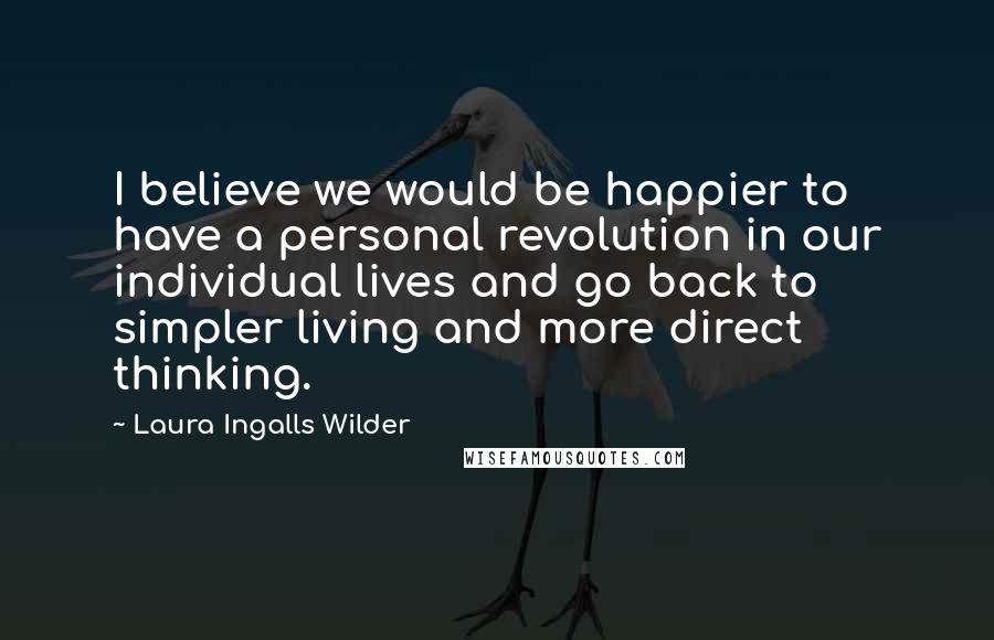 Laura Ingalls Wilder Quotes: I believe we would be happier to have a personal revolution in our individual lives and go back to simpler living and more direct thinking.