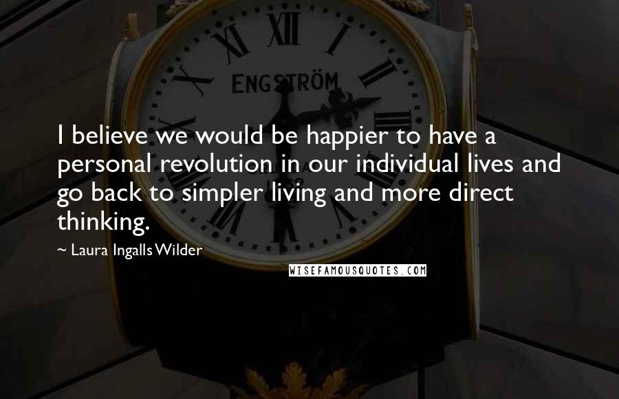 Laura Ingalls Wilder Quotes: I believe we would be happier to have a personal revolution in our individual lives and go back to simpler living and more direct thinking.