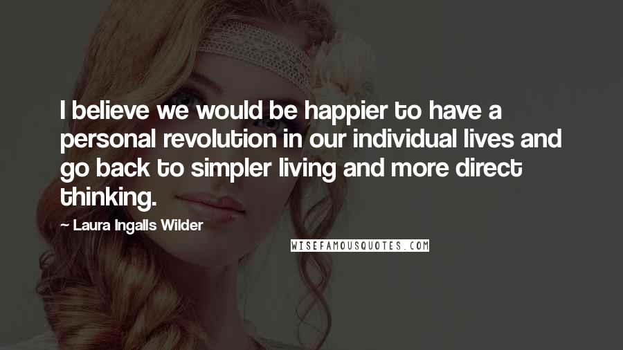 Laura Ingalls Wilder Quotes: I believe we would be happier to have a personal revolution in our individual lives and go back to simpler living and more direct thinking.