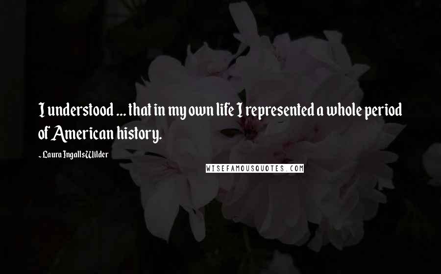 Laura Ingalls Wilder Quotes: I understood ... that in my own life I represented a whole period of American history.