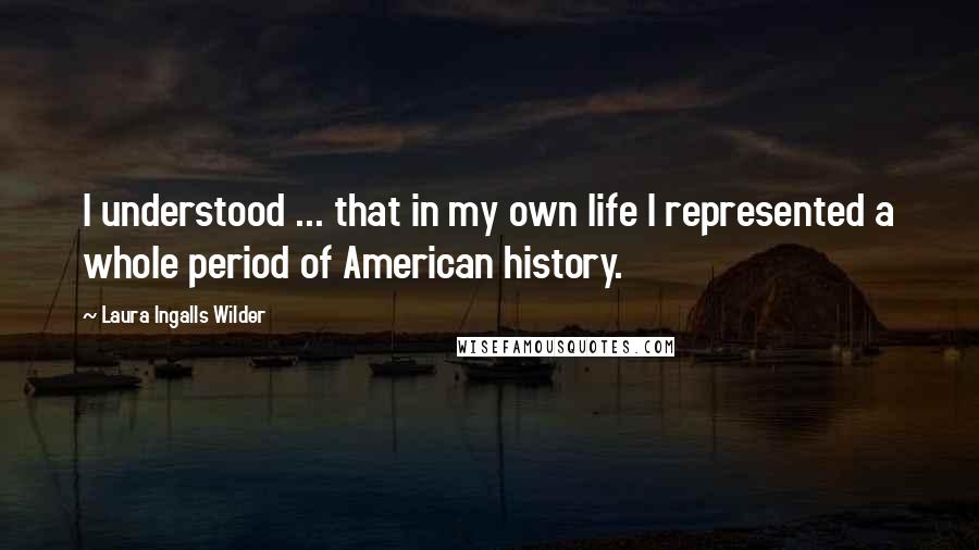 Laura Ingalls Wilder Quotes: I understood ... that in my own life I represented a whole period of American history.