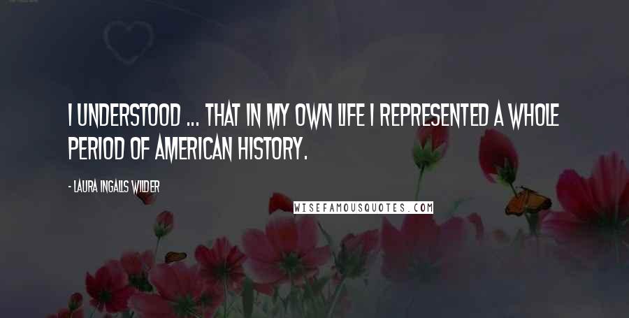 Laura Ingalls Wilder Quotes: I understood ... that in my own life I represented a whole period of American history.