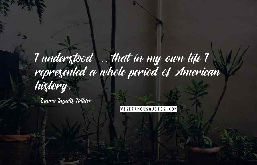 Laura Ingalls Wilder Quotes: I understood ... that in my own life I represented a whole period of American history.