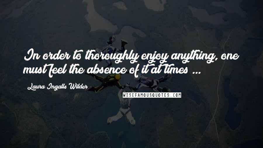 Laura Ingalls Wilder Quotes: In order to thoroughly enjoy anything, one must feel the absence of it at times ...