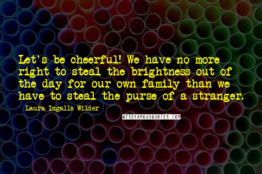 Laura Ingalls Wilder Quotes: Let's be cheerful! We have no more right to steal the brightness out of the day for our own family than we have to steal the purse of a stranger.