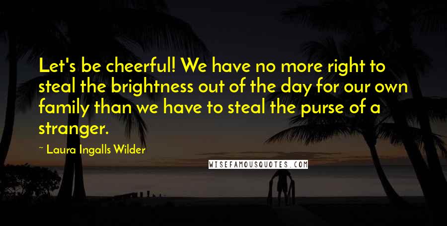 Laura Ingalls Wilder Quotes: Let's be cheerful! We have no more right to steal the brightness out of the day for our own family than we have to steal the purse of a stranger.