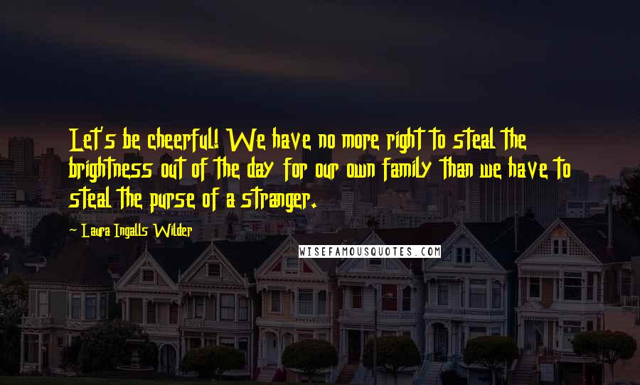 Laura Ingalls Wilder Quotes: Let's be cheerful! We have no more right to steal the brightness out of the day for our own family than we have to steal the purse of a stranger.