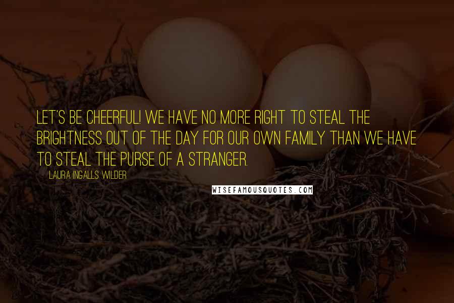 Laura Ingalls Wilder Quotes: Let's be cheerful! We have no more right to steal the brightness out of the day for our own family than we have to steal the purse of a stranger.