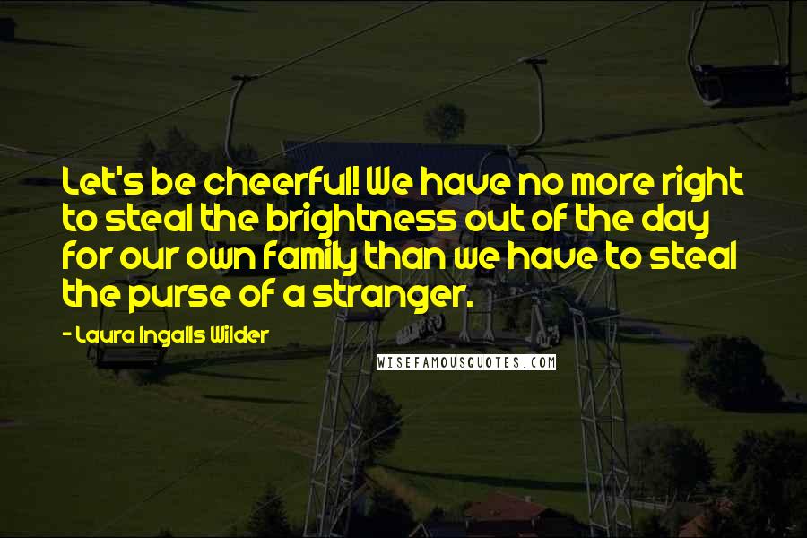 Laura Ingalls Wilder Quotes: Let's be cheerful! We have no more right to steal the brightness out of the day for our own family than we have to steal the purse of a stranger.