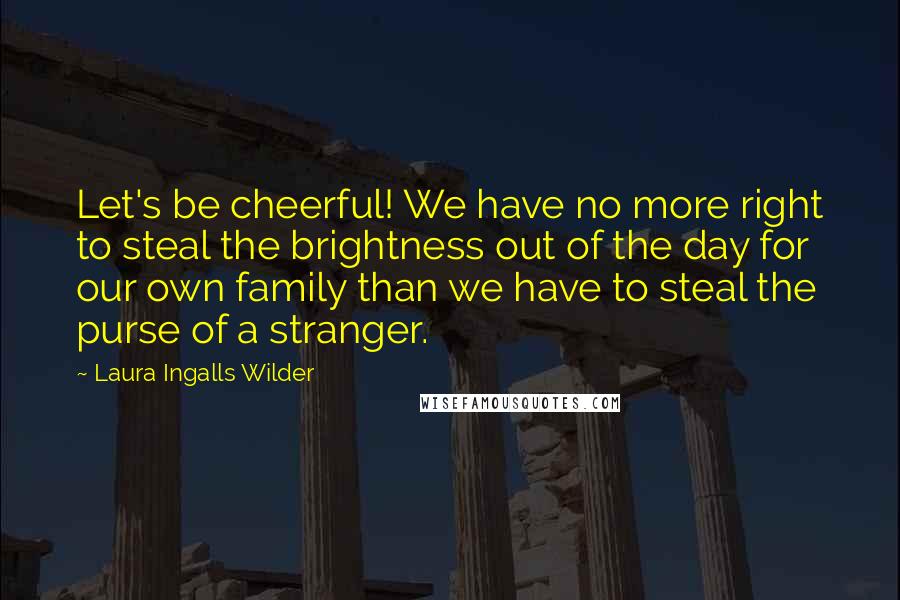 Laura Ingalls Wilder Quotes: Let's be cheerful! We have no more right to steal the brightness out of the day for our own family than we have to steal the purse of a stranger.