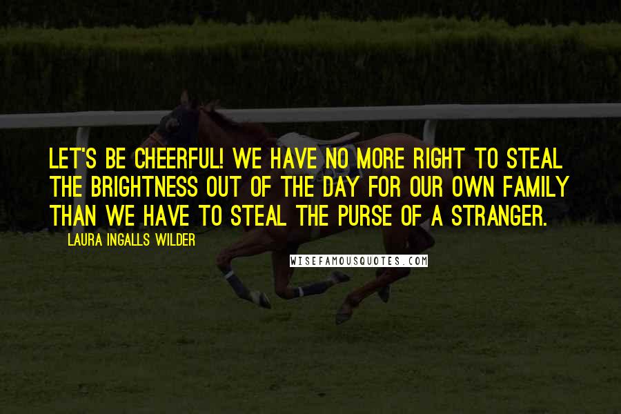 Laura Ingalls Wilder Quotes: Let's be cheerful! We have no more right to steal the brightness out of the day for our own family than we have to steal the purse of a stranger.