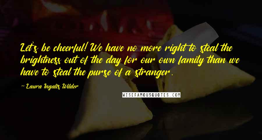 Laura Ingalls Wilder Quotes: Let's be cheerful! We have no more right to steal the brightness out of the day for our own family than we have to steal the purse of a stranger.