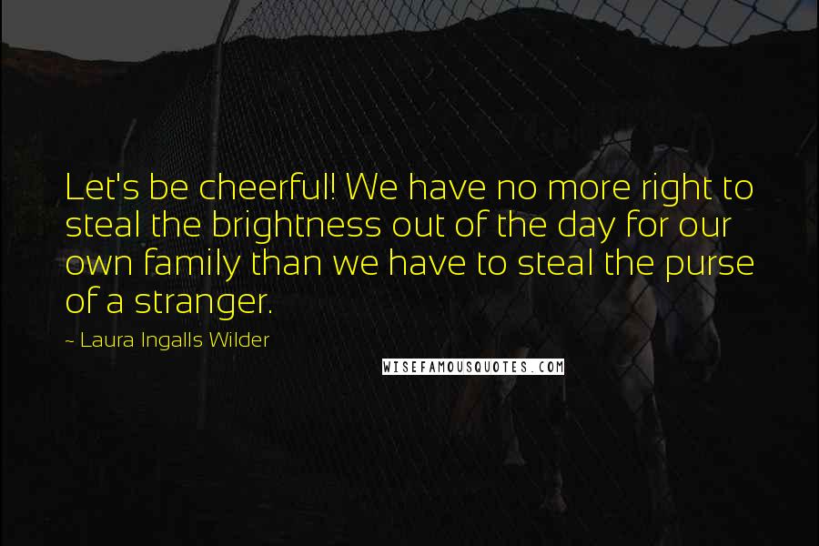 Laura Ingalls Wilder Quotes: Let's be cheerful! We have no more right to steal the brightness out of the day for our own family than we have to steal the purse of a stranger.