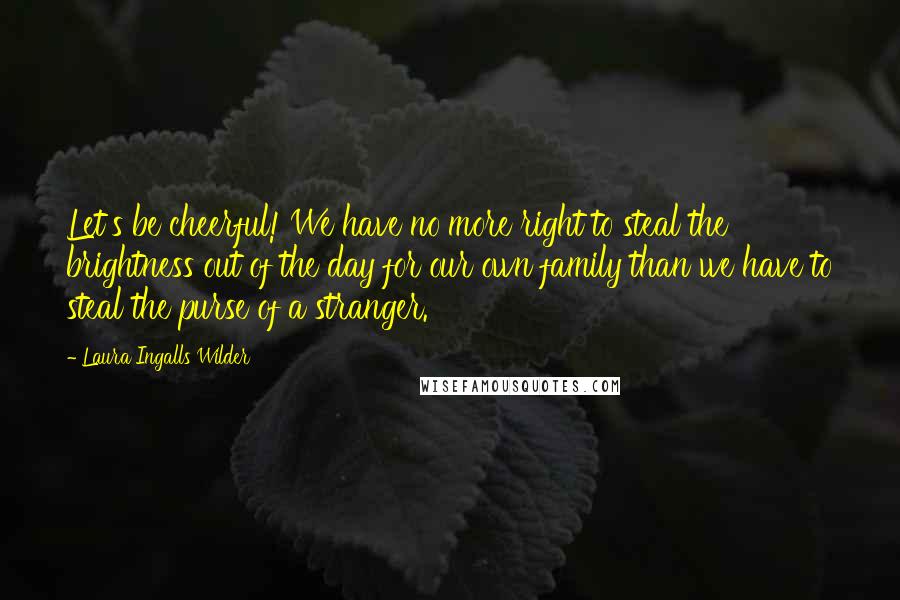 Laura Ingalls Wilder Quotes: Let's be cheerful! We have no more right to steal the brightness out of the day for our own family than we have to steal the purse of a stranger.