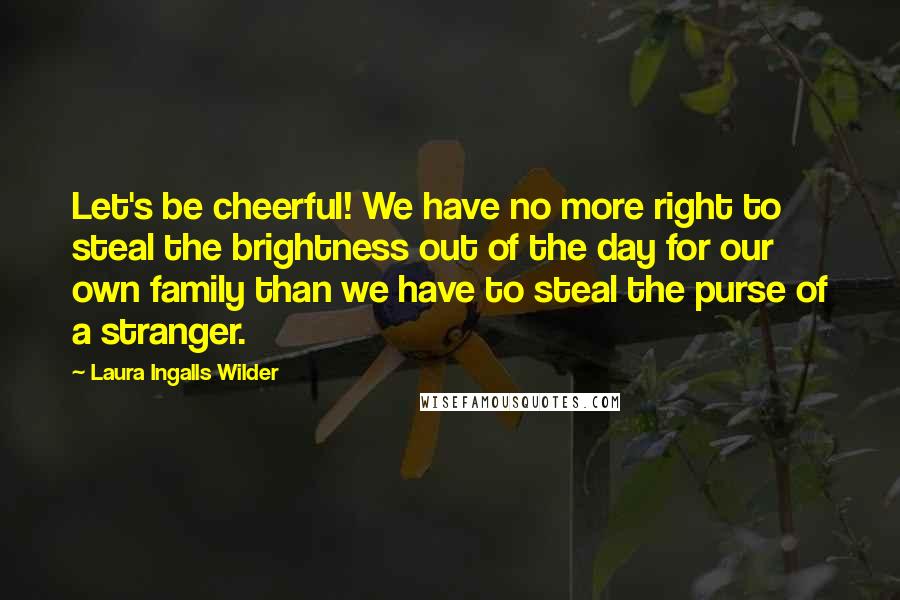Laura Ingalls Wilder Quotes: Let's be cheerful! We have no more right to steal the brightness out of the day for our own family than we have to steal the purse of a stranger.