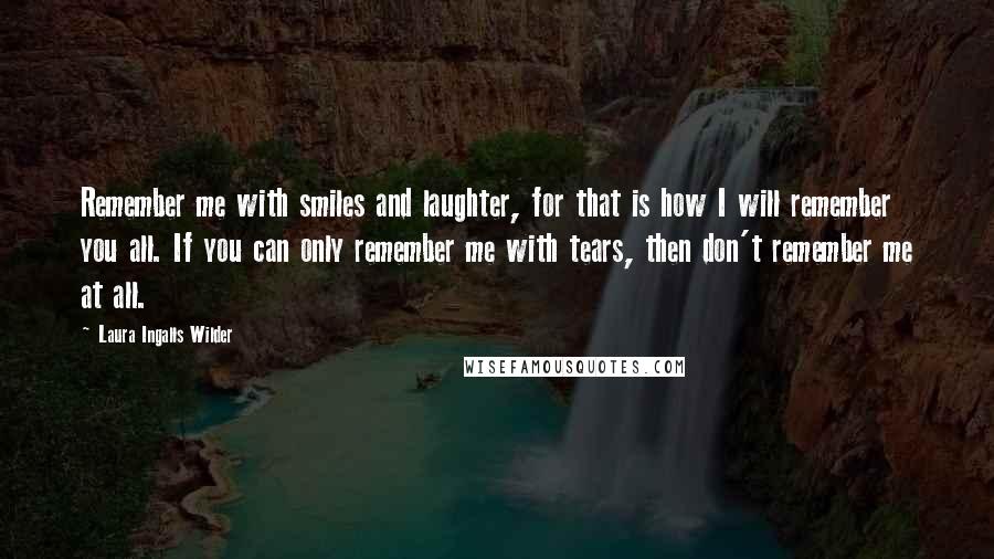 Laura Ingalls Wilder Quotes: Remember me with smiles and laughter, for that is how I will remember you all. If you can only remember me with tears, then don't remember me at all.